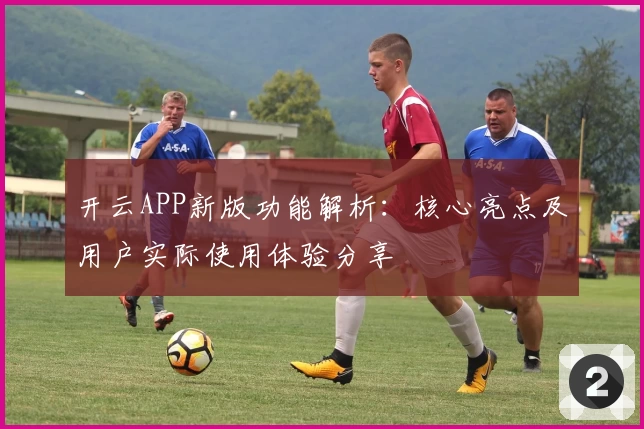 开云APP新版功能解析：核心亮点及用户实际使用体验分享