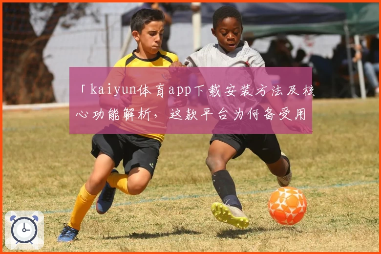 「kaiyun体育app下载安装方法及核心功能解析，这款平台为何备受用户青睐？」