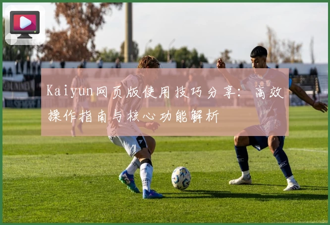 Kaiyun网页版使用技巧分享：高效操作指南与核心功能解析